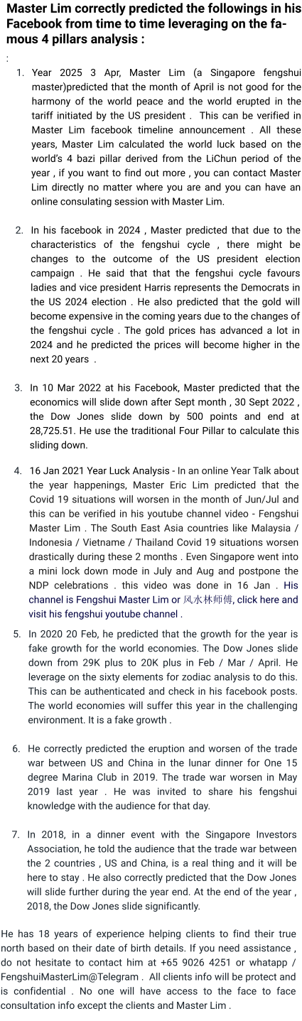 Master Lim correctly predicted the followings in his Facebook from time to time leveraging on the famous 4 pillars analysis :  : 	1.	Year 2025 3 Apr, Master Lim (a Singapore fengshui master)predicted that the month of April is not good for the harmony of the world peace and the world erupted in the tariff initiated by the US president .  This can be verified in Master Lim facebook timeline announcement . All these years, Master Lim calculated the world luck based on the world’s 4 bazi pillar derived from the LiChun period of the year , if you want to find out more , you can contact Master Lim directly no matter where you are and you can have an online consulating session with Master Lim.  	2.	In his facebook in 2024 , Master predicted that due to the characteristics of the fengshui cycle , there might be changes to the outcome of the US president election campaign . He said that that the fengshui cycle favours ladies and vice president Harris represents the Democrats in the US 2024 election . He also predicted that the gold will become expensive in the coming years due to the changes of the fengshui cycle . The gold prices has advanced a lot in 2024 and he predicted the prices will become higher in the next 20 years  .  	3.	In 10 Mar 2022 at his Facebook, Master predicted that the economics will slide down after Sept month , 30 Sept 2022 , the Dow Jones slide down by 500 points and end at 28,725.51. He use the traditional Four Pillar to calculate this sliding down.  	4.	16 Jan 2021 Year Luck Analysis - In an online Year Talk about the year happenings, Master Eric Lim predicted that the Covid 19 situations will worsen in the month of Jun/Jul and this can be verified in his youtube channel video - Fengshui Master Lim . The South East Asia countries like Malaysia / Indonesia / Vietname / Thailand Covid 19 situations worsen drastically during these 2 months . Even Singapore went into a mini lock down mode in July and Aug and postpone the NDP celebrations . this video was done in 16 Jan . His channel is Fengshui Master Lim or 风水林师傅, click here and visit his fengshui youtube channel .  	5.	In 2020 20 Feb, he predicted that the growth for the year is fake growth for the world economies. The Dow Jones slide down from 29K plus to 20K plus in Feb / Mar / April. He leverage on the sixty elements for zodiac analysis to do this. This can be authenticated and check in his facebook posts. The world economies will suffer this year in the challenging environment. It is a fake growth .  	6.	He correctly predicted the eruption and worsen of the trade war between US and China in the lunar dinner for One 15 degree Marina Club in 2019. The trade war worsen in May 2019 last year . He was invited to share his fengshui knowledge with the audience for that day. 	7.	In 2018, in a dinner event with the Singapore Investors Association, he told the audience that the trade war between the 2 countries , US and China, is a real thing and it will be here to stay . He also correctly predicted that the Dow Jones will slide further during the year end. At the end of the year , 2018, the Dow Jones slide significantly.   He has 18 years of experience helping clients to find their true north based on their date of birth details. If you need assistance , do not hesitate to contact him at +65 9026 4251 or whatapp / FengshuiMasterLim@Telegram .  All clients info will be protect and is confidential . No one will have access to the face to face consultation info except the clients and Master Lim .