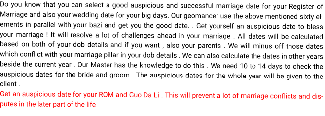 Do you know that you can select a good auspicious and successful marriage date for your Register of Marriage and also your wedding date for your big days. Our geomancer use the above mentioned sixty elements in parallel with your bazi and get you the good date. . Get yourself an auspicious date to bless your marriage ! It will resolve a lot of challenges ahead in your marriage . All dates will be calculated based on both of your dob details and if you want , also your parents . We will minus off those dates which conflict with your marriage pillar in your dob details . We can also calculate the dates in other years beside the current year . Our Master has the knowledge to do this . We need 10 to 14 days to check the  auspicious dates for the bride and groom . The auspicious dates for the whole year will be given to the client . Get an auspicious date for your ROM and Guo Da Li . This will prevent a lot of marriage conflicts and disputes in the later part of the life